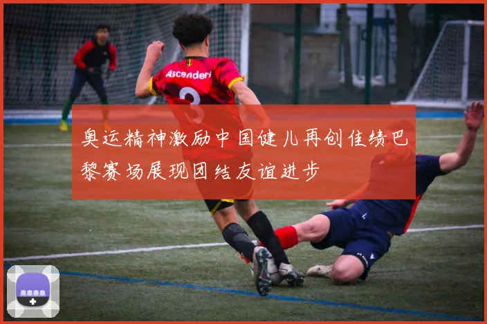 奥运精神激励中国健儿再创佳绩巴黎赛场展现团结友谊进步