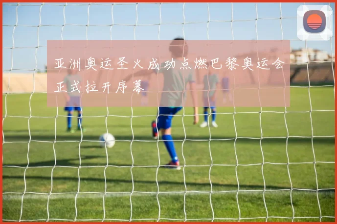 亚洲奥运圣火成功点燃巴黎奥运会正式拉开序幕