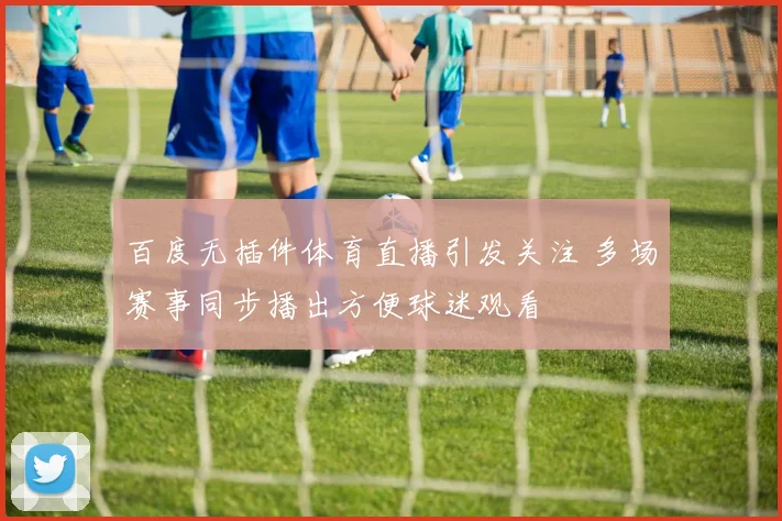 百度无插件体育直播引发关注 多场赛事同步播出方便球迷观看