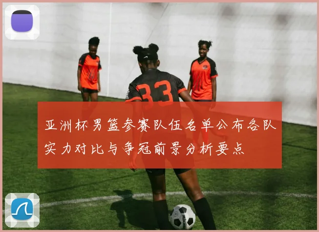 亚洲杯男篮参赛队伍名单公布各队实力对比与争冠前景分析要点