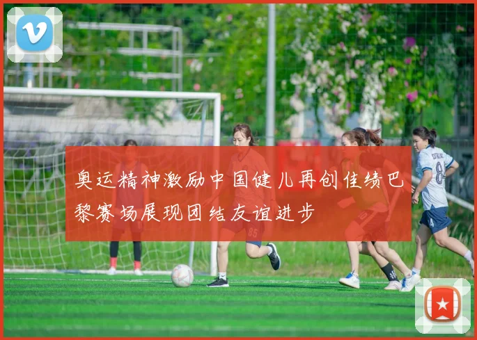 奥运精神激励中国健儿再创佳绩巴黎赛场展现团结友谊进步