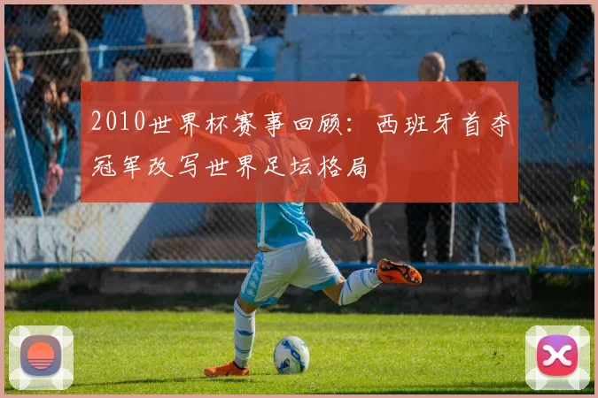 2010世界杯赛事回顾:西班牙首夺冠军改写世界足坛格局
