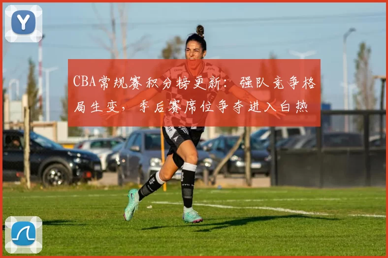 CBA常规赛积分榜更新：强队竞争格局生变，季后赛席位争夺进入白热化