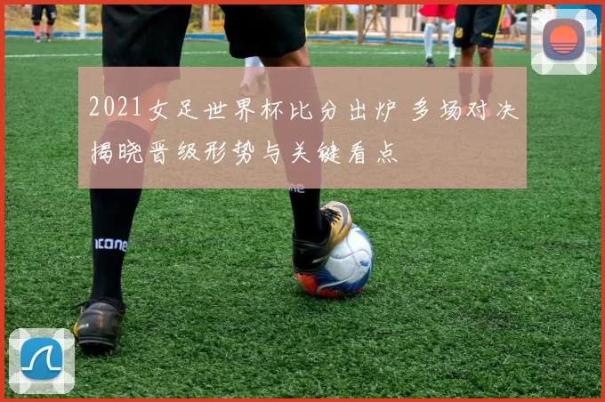 2021女足世界杯比分出炉 多场对决揭晓晋级形势与关键看点