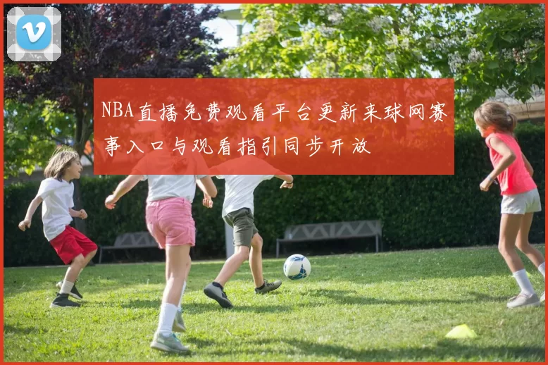 NBA直播免费观看平台更新来球网赛事入口与观看指引同步开放