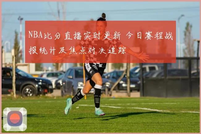 NBA比分直播实时更新 今日赛程战报统计及焦点对决追踪