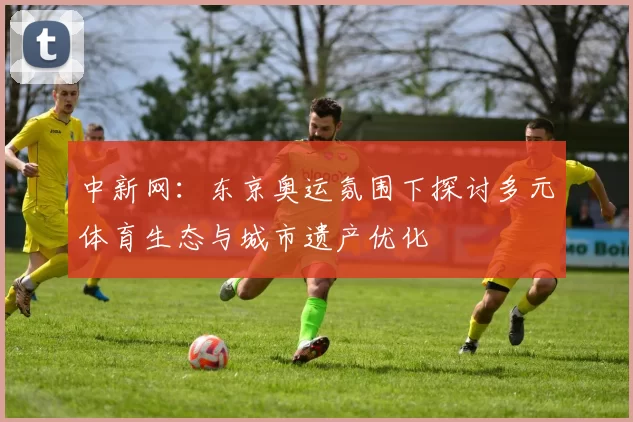 中新网：东京奥运氛围下探讨多元体育生态与城市遗产优化
