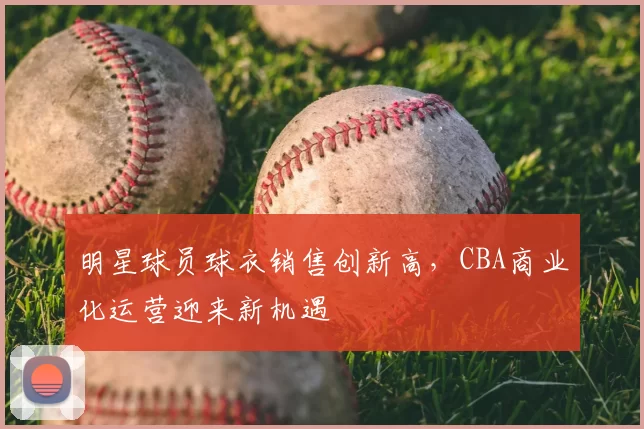 明星球员球衣销售创新高,CBA商业化运营迎来新机遇