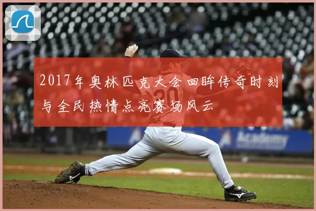 2017年奥林匹克大会回眸传奇时刻与全民热情点亮赛场风云