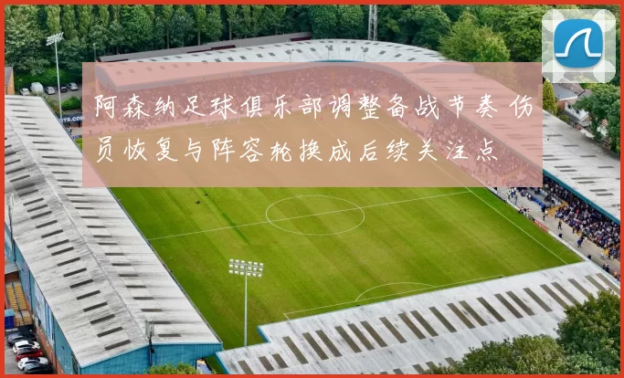 阿森纳足球俱乐部调整备战节奏 伤员恢复与阵容轮换成后续关注点
