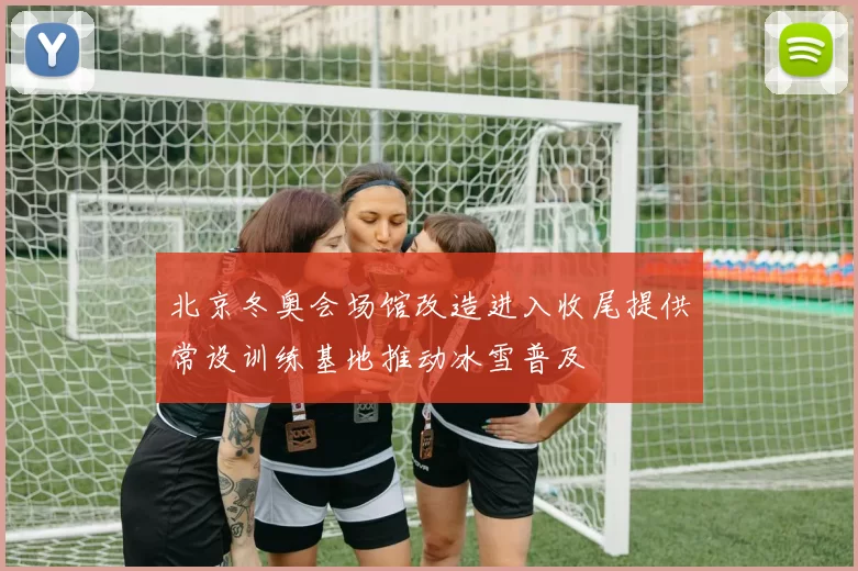 北京冬奥会场馆改造进入收尾提供常设训练基地推动冰雪普及