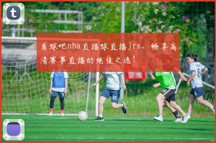 看球吧nba直播球直播jrs，畅享高清赛事直播的绝佳之选！