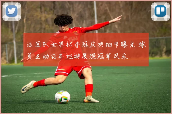 法国队世界杯夺冠庆典细节曝光 球员互动花车巡游展现冠军风采