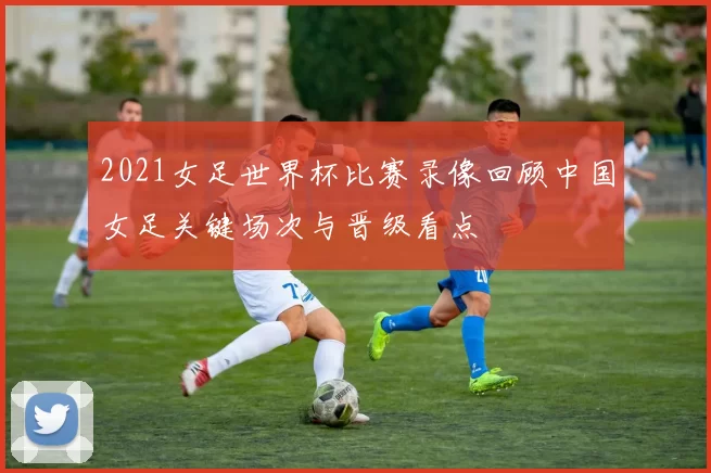 2021女足世界杯比赛录像回顾中国女足关键场次与晋级看点