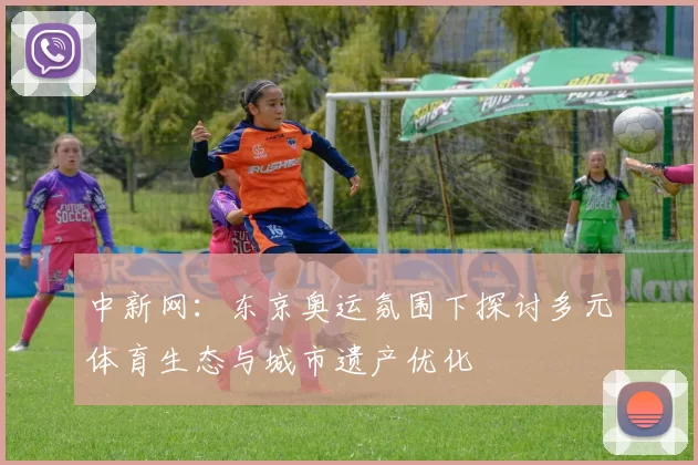 中新网：东京奥运氛围下探讨多元体育生态与城市遗产优化