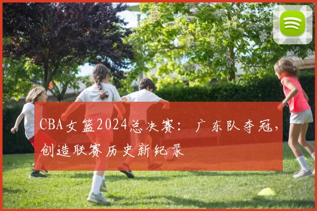 CBA女篮2024总决赛:广东队夺冠,创造联赛历史新纪录