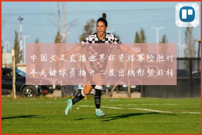 中国女足直播世界杯资格赛险胜对手关键球员梅开二度出线形势好转