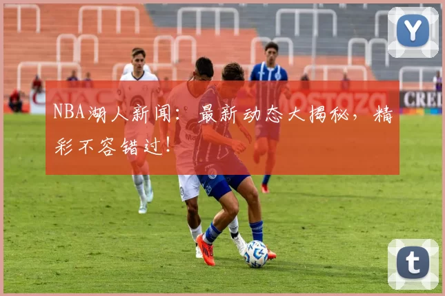 NBA湖人新闻:最新动态大揭秘,精彩不容错过!