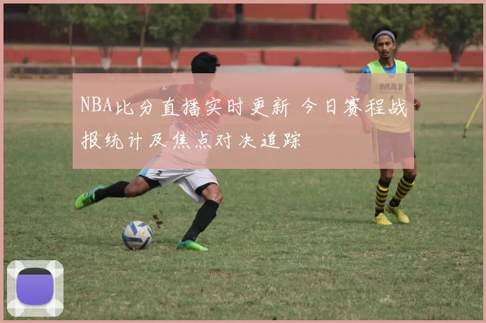 NBA比分直播实时更新 今日赛程战报统计及焦点对决追踪