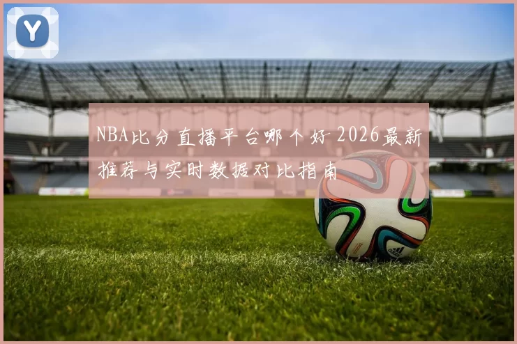 NBA比分直播平台哪个好 2026最新推荐与实时数据对比指南