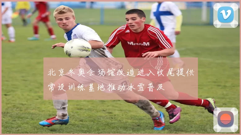 北京冬奥会场馆改造进入收尾提供常设训练基地推动冰雪普及