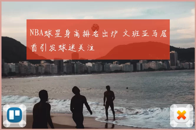 NBA球星身高排名出炉 文班亚马居首引发球迷关注