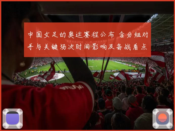 中国女足的奥运赛程公布 含分组对手与关键场次时间影响及备战看点