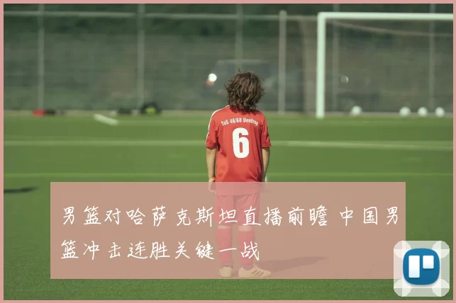 男篮对哈萨克斯坦直播前瞻 中国男篮冲击连胜关键一战