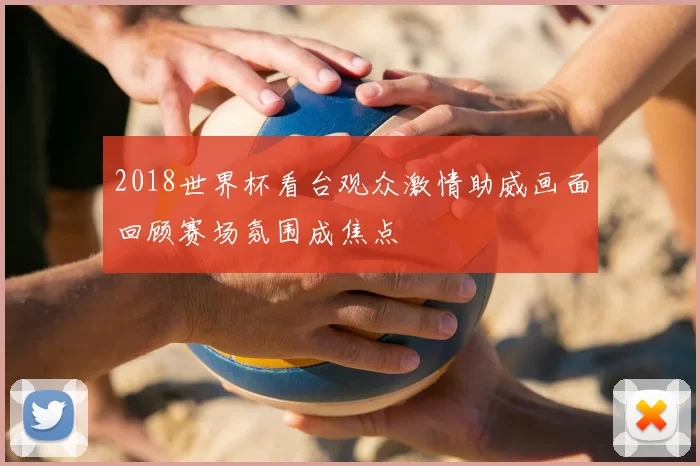 2018世界杯看台观众激情助威画面回顾赛场氛围成焦点