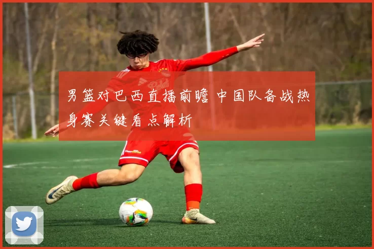 男篮对巴西直播前瞻 中国队备战热身赛关键看点解析