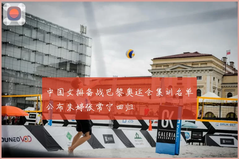 中国女排备战巴黎奥运会集训名单公布朱婷张常宁回归