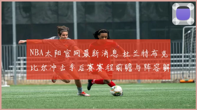 NBA太阳官网最新消息 杜兰特布克比尔冲击季后赛赛程前瞻与阵容解析