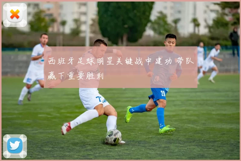 西班牙足球明星关键战中建功 带队赢下重要胜利