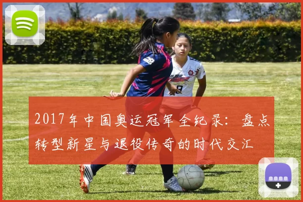 2017年中国奥运冠军全纪录:盘点转型新星与退役传奇的时代交汇