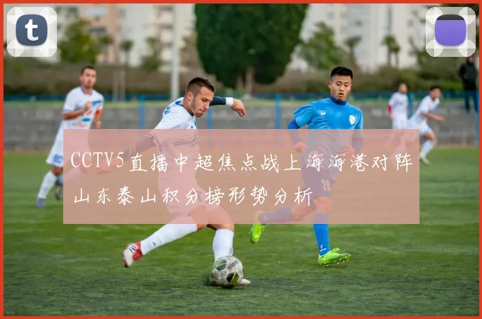 CCTV5直播中超焦点战上海海港对阵山东泰山积分榜形势分析