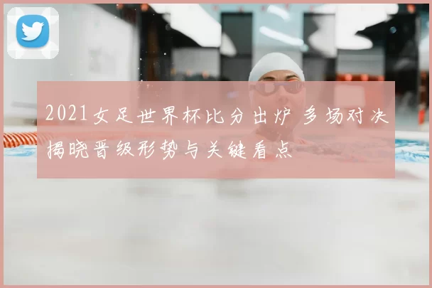 2021女足世界杯比分出炉 多场对决揭晓晋级形势与关键看点