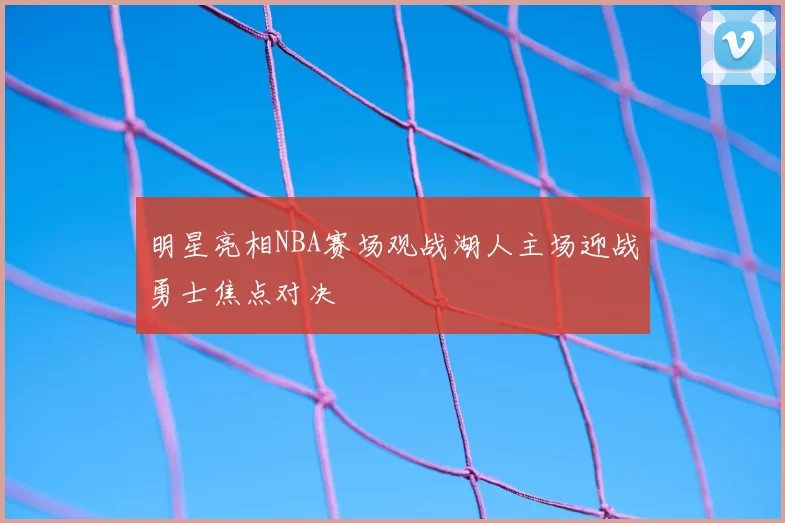 明星亮相NBA赛场观战湖人主场迎战勇士焦点对决