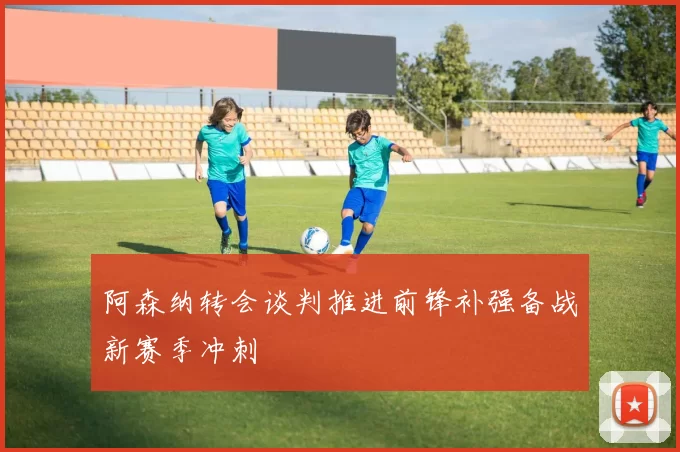 阿森纳转会谈判推进前锋补强备战新赛季冲刺