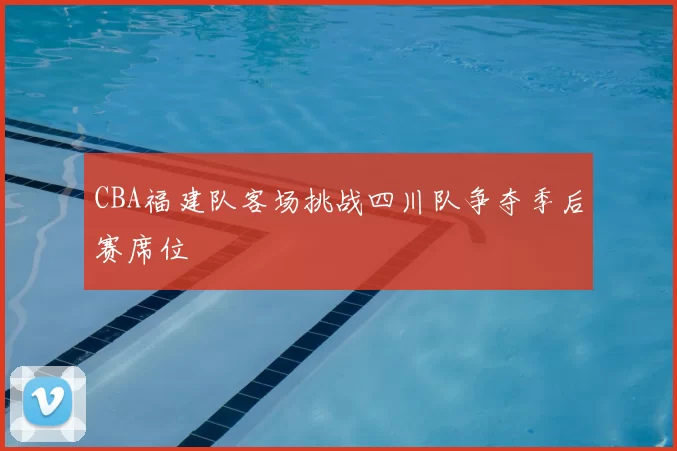 CBA福建队客场挑战四川队争夺季后赛席位