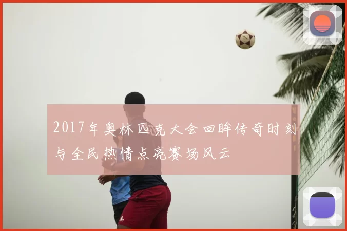 2017年奥林匹克大会回眸传奇时刻与全民热情点亮赛场风云