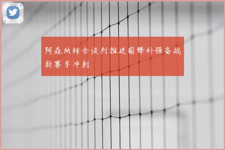 阿森纳转会谈判推进前锋补强备战新赛季冲刺