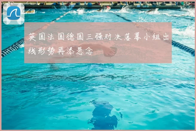 英国法国德国三强对决落幕小组出线形势再添悬念