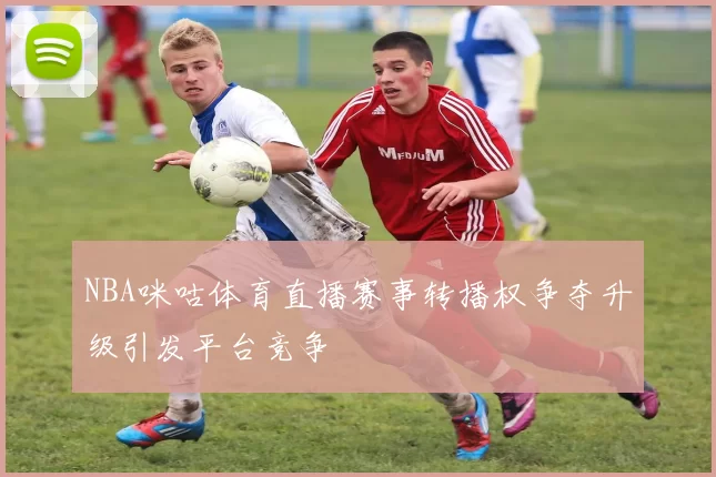 NBA咪咕体育直播赛事转播权争夺升级引发平台竞争
