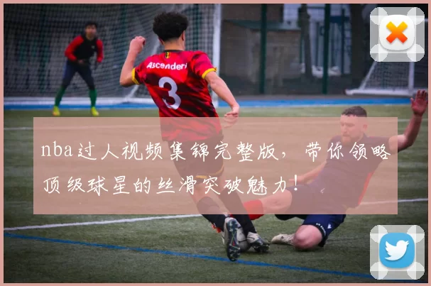 nba过人视频集锦完整版，带你领略顶级球星的丝滑突破魅力！