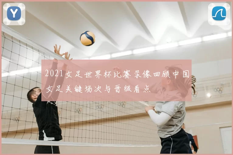 2021女足世界杯比赛录像回顾中国女足关键场次与晋级看点