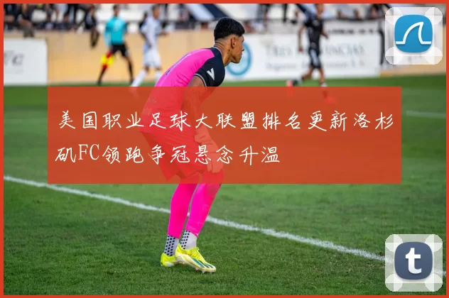 美国职业足球大联盟排名更新洛杉矶FC领跑争冠悬念升温