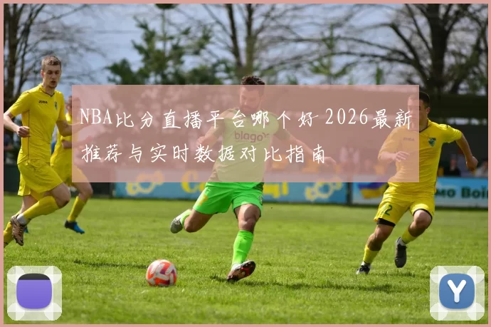 NBA比分直播平台哪个好 2026最新推荐与实时数据对比指南
