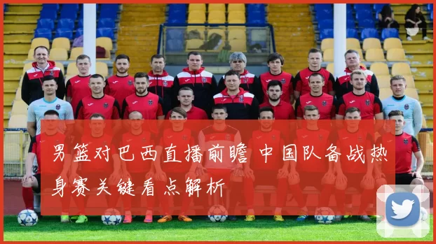 男篮对巴西直播前瞻 中国队备战热身赛关键看点解析