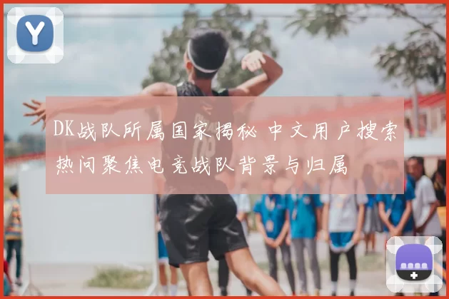 DK战队所属国家揭秘 中文用户搜索热问聚焦电竞战队背景与归属