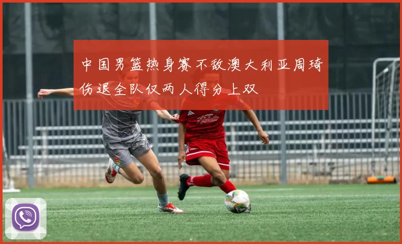 中国男篮热身赛不敌澳大利亚周琦伤退全队仅两人得分上双